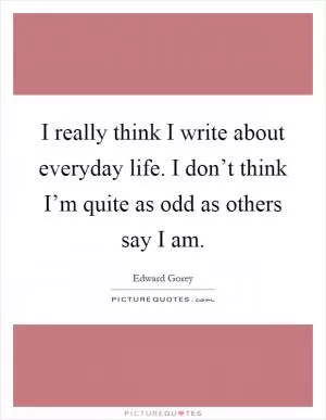 I really think I write about everyday life. I don’t think I’m quite as odd as others say I am Picture Quote #1