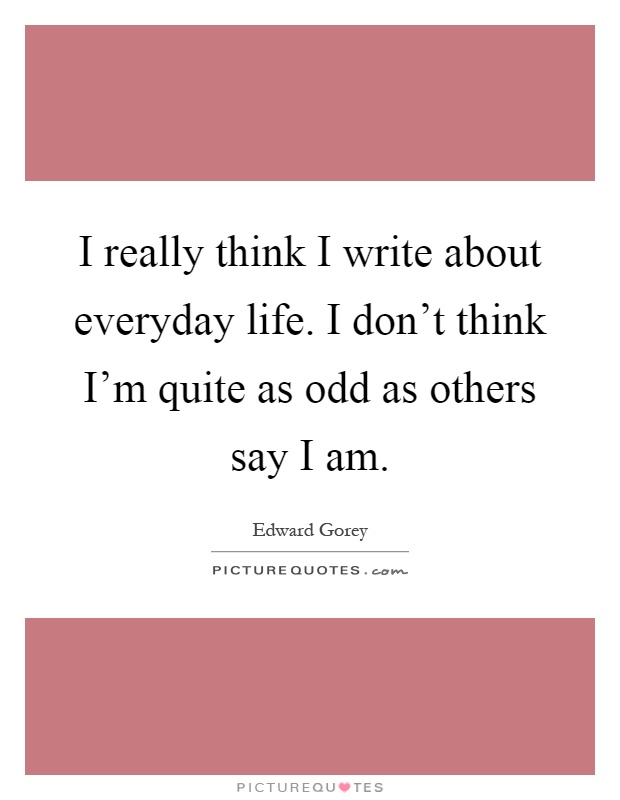 I really think I write about everyday life. I don't think I'm quite as odd as others say I am Picture Quote #1