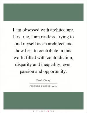 I am obsessed with architecture. It is true, I am restless, trying to find myself as an architect and how best to contribute in this world filled with contradiction, disparity and inequality, even passion and opportunity Picture Quote #1