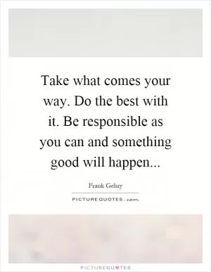Take what comes your way. Do the best with it. Be responsible as you can and something good will happen Picture Quote #1