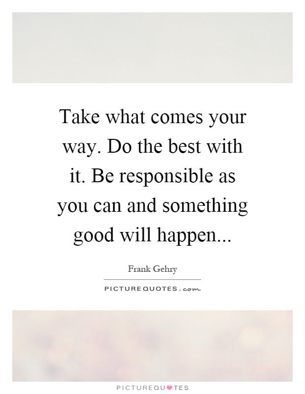 Take what comes your way. Do the best with it. Be responsible as you can and something good will happen Picture Quote #1