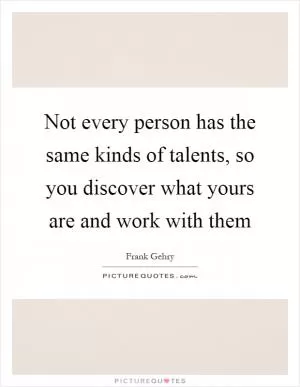 Not every person has the same kinds of talents, so you discover what yours are and work with them Picture Quote #1