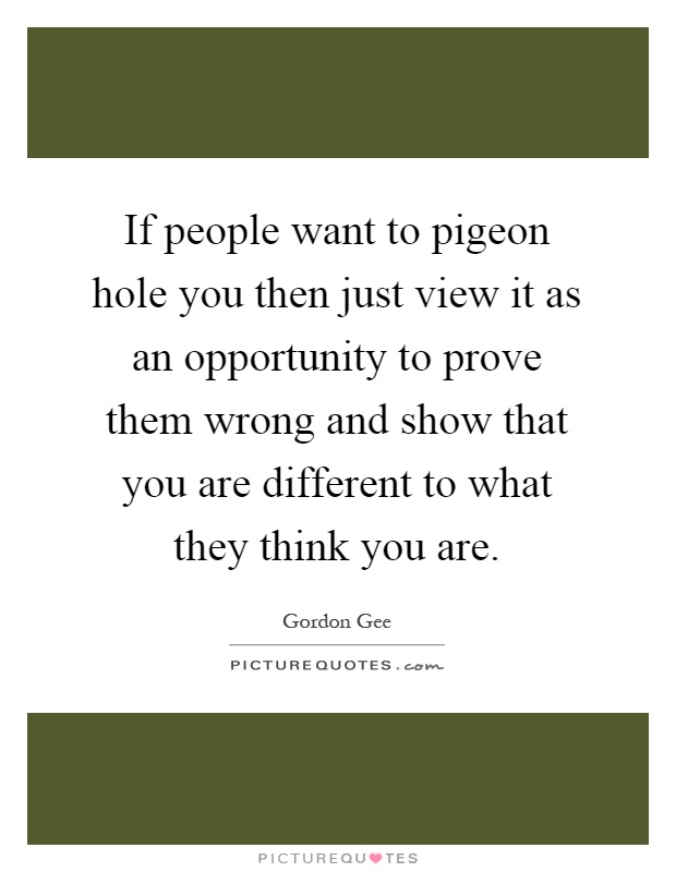 If people want to pigeon hole you then just view it as an opportunity to prove them wrong and show that you are different to what they think you are Picture Quote #1