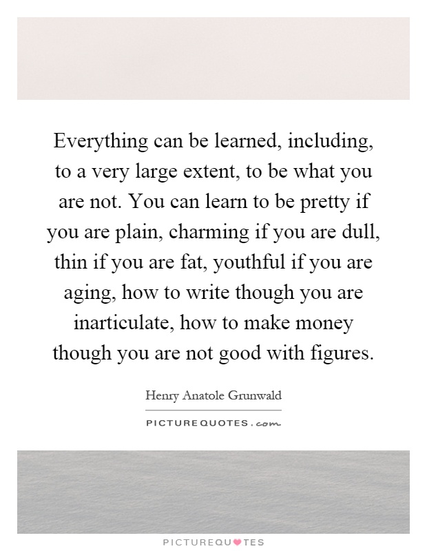 Everything can be learned, including, to a very large extent, to be what you are not. You can learn to be pretty if you are plain, charming if you are dull, thin if you are fat, youthful if you are aging, how to write though you are inarticulate, how to make money though you are not good with figures Picture Quote #1