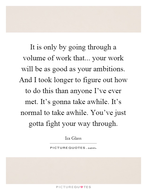 It is only by going through a volume of work that... your work will be as good as your ambitions. And I took longer to figure out how to do this than anyone I've ever met. It's gonna take awhile. It's normal to take awhile. You've just gotta fight your way through Picture Quote #1