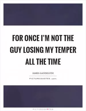 For once I’m not the guy losing my temper all the time Picture Quote #1