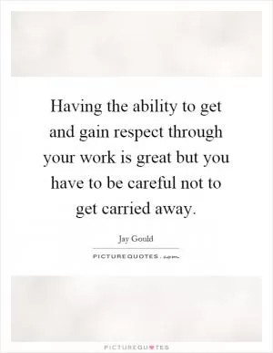 Having the ability to get and gain respect through your work is great but you have to be careful not to get carried away Picture Quote #1