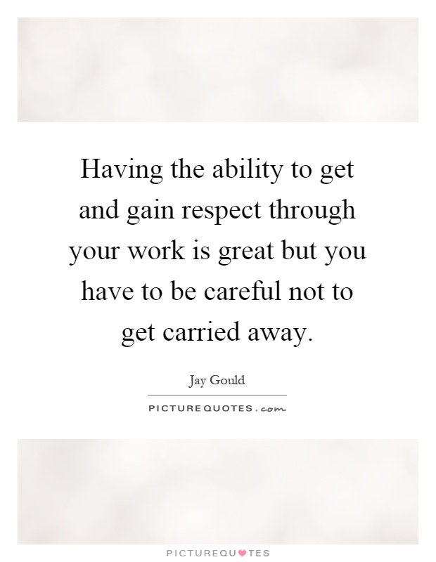 Having the ability to get and gain respect through your work is great but you have to be careful not to get carried away Picture Quote #1