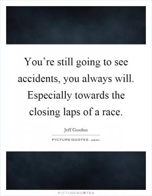 You’re still going to see accidents, you always will. Especially towards the closing laps of a race Picture Quote #1