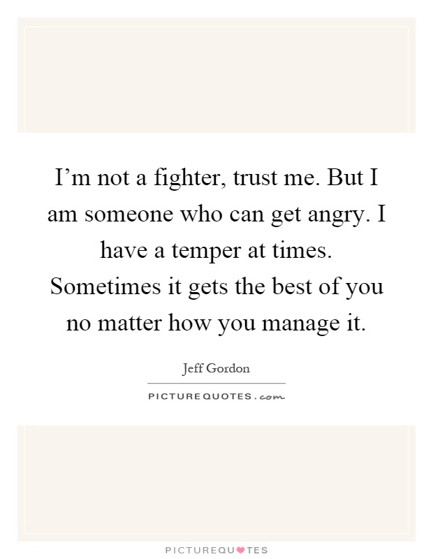 I'm not a fighter, trust me. But I am someone who can get angry. I have a temper at times. Sometimes it gets the best of you no matter how you manage it Picture Quote #1