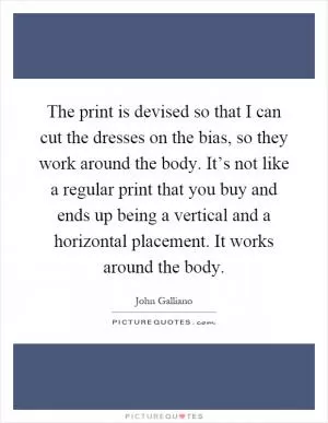 The print is devised so that I can cut the dresses on the bias, so they work around the body. It’s not like a regular print that you buy and ends up being a vertical and a horizontal placement. It works around the body Picture Quote #1