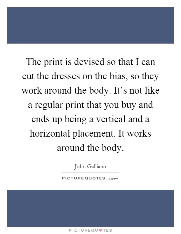 The print is devised so that I can cut the dresses on the bias, so they work around the body. It's not like a regular print that you buy and ends up being a vertical and a horizontal placement. It works around the body Picture Quote #1
