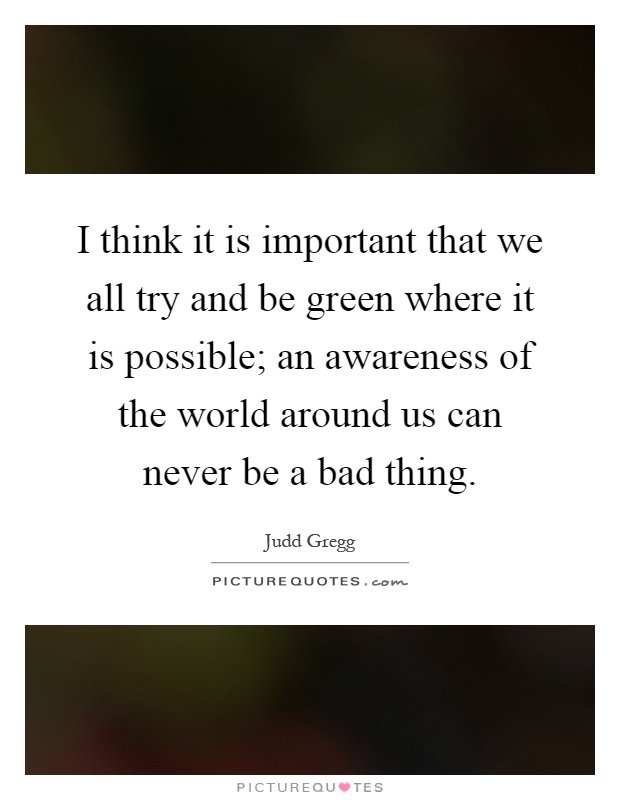 I think it is important that we all try and be green where it is possible; an awareness of the world around us can never be a bad thing Picture Quote #1