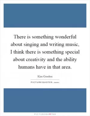 There is something wonderful about singing and writing music, I think there is something special about creativity and the ability humans have in that area Picture Quote #1