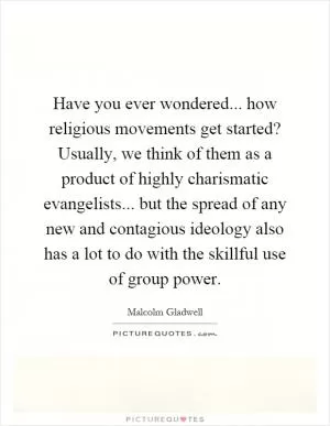 Have you ever wondered... how religious movements get started? Usually, we think of them as a product of highly charismatic evangelists... but the spread of any new and contagious ideology also has a lot to do with the skillful use of group power Picture Quote #1