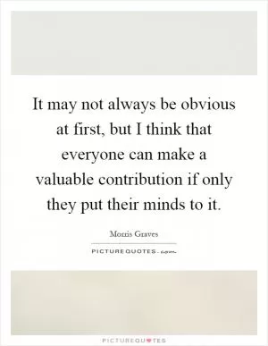 It may not always be obvious at first, but I think that everyone can make a valuable contribution if only they put their minds to it Picture Quote #1