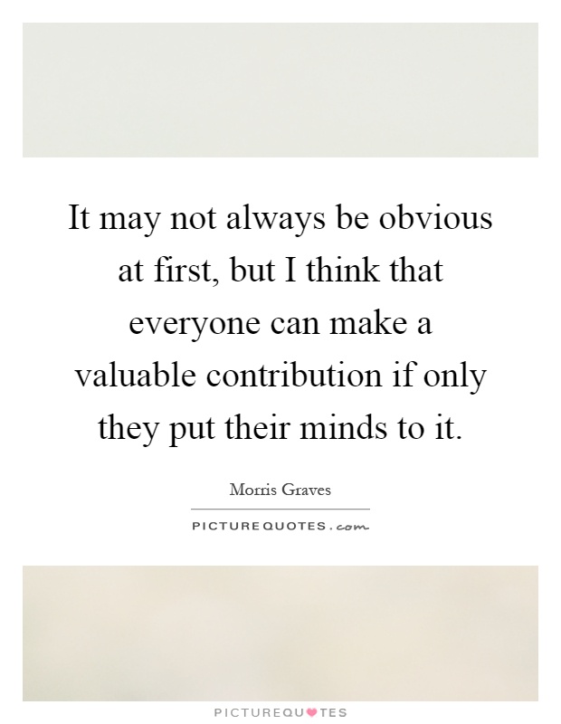 It may not always be obvious at first, but I think that everyone can make a valuable contribution if only they put their minds to it Picture Quote #1