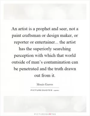 An artist is a prophet and seer, not a paint craftsman or design maker, or reporter or entertainer... the artist has the superiorly searching perception with which that world outside of man’s contamination can be penetrated and the truth drawn out from it Picture Quote #1