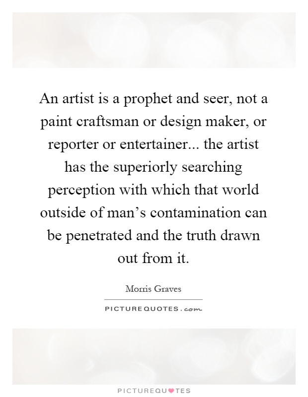 An artist is a prophet and seer, not a paint craftsman or design maker, or reporter or entertainer... the artist has the superiorly searching perception with which that world outside of man's contamination can be penetrated and the truth drawn out from it Picture Quote #1
