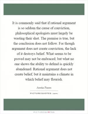 It is commonly said that if rational argument is so seldom the cause of conviction, philosophical apologists must largely be wasting their shot. The premise is true, but the conclusion does not follow. For though argument does not create conviction, the lack of it destroys belief. What seems to be proved may not be embraced; but what no one shows the ability to defend is quickly abandoned. Rational argument does not create belief, but it maintains a climate in which belief may flourish Picture Quote #1