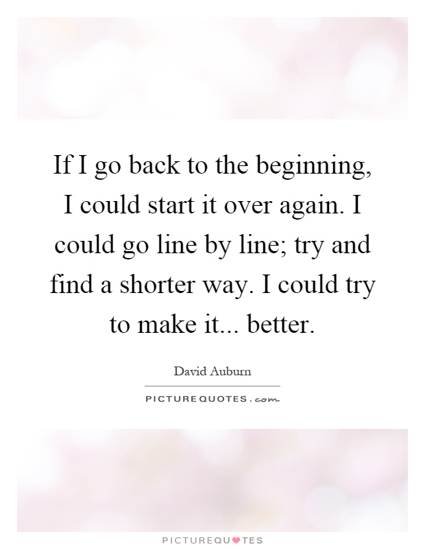 If I go back to the beginning, I could start it over again. I could go line by line; try and find a shorter way. I could try to make it... better Picture Quote #1