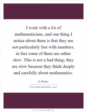 I work with a lot of mathematicians, and one thing I notice about them is that they are not particularly fast with numbers; in fact some of them are rather slow. This is not a bad thing; they are slow because they think deeply and carefully about mathematics Picture Quote #1