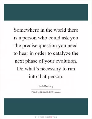 Somewhere in the world there is a person who could ask you the precise question you need to hear in order to catalyze the next phase of your evolution. Do what’s necessary to run into that person Picture Quote #1