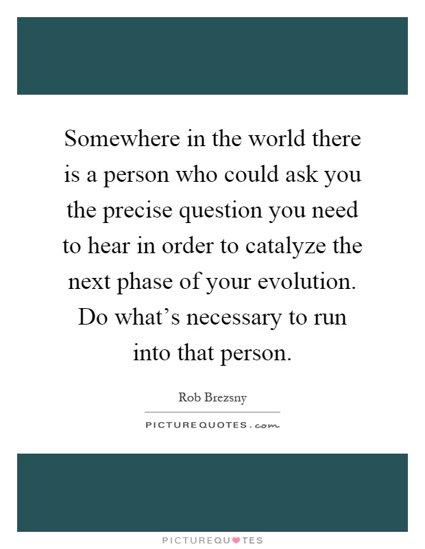 Somewhere in the world there is a person who could ask you the precise question you need to hear in order to catalyze the next phase of your evolution. Do what's necessary to run into that person Picture Quote #1