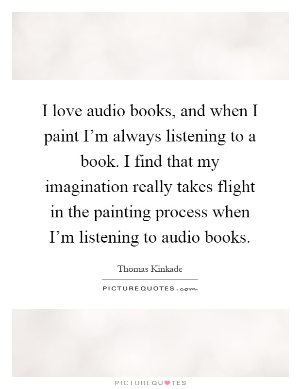 I love audio books, and when I paint I'm always listening to a book. I find that my imagination really takes flight in the painting process when I'm listening to audio books Picture Quote #1