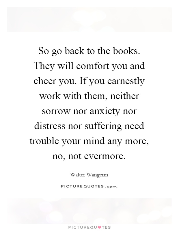 So go back to the books. They will comfort you and cheer you. If you earnestly work with them, neither sorrow nor anxiety nor distress nor suffering need trouble your mind any more, no, not evermore Picture Quote #1