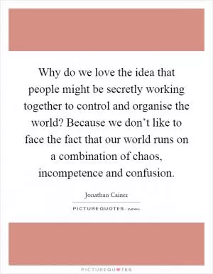 Why do we love the idea that people might be secretly working together to control and organise the world? Because we don’t like to face the fact that our world runs on a combination of chaos, incompetence and confusion Picture Quote #1