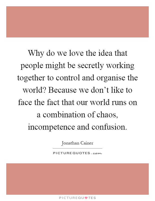Why do we love the idea that people might be secretly working together to control and organise the world? Because we don't like to face the fact that our world runs on a combination of chaos, incompetence and confusion Picture Quote #1