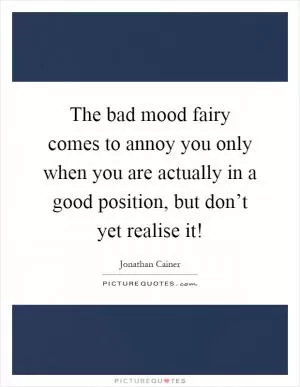 The bad mood fairy comes to annoy you only when you are actually in a good position, but don’t yet realise it! Picture Quote #1