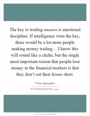 The key to trading success is emotional discipline. If intelligence were the key, there would be a lot more people making money trading… I know this will sound like a cliché, but the single most important reason that people lose money in the financial markets is that they don’t cut their losses short Picture Quote #1