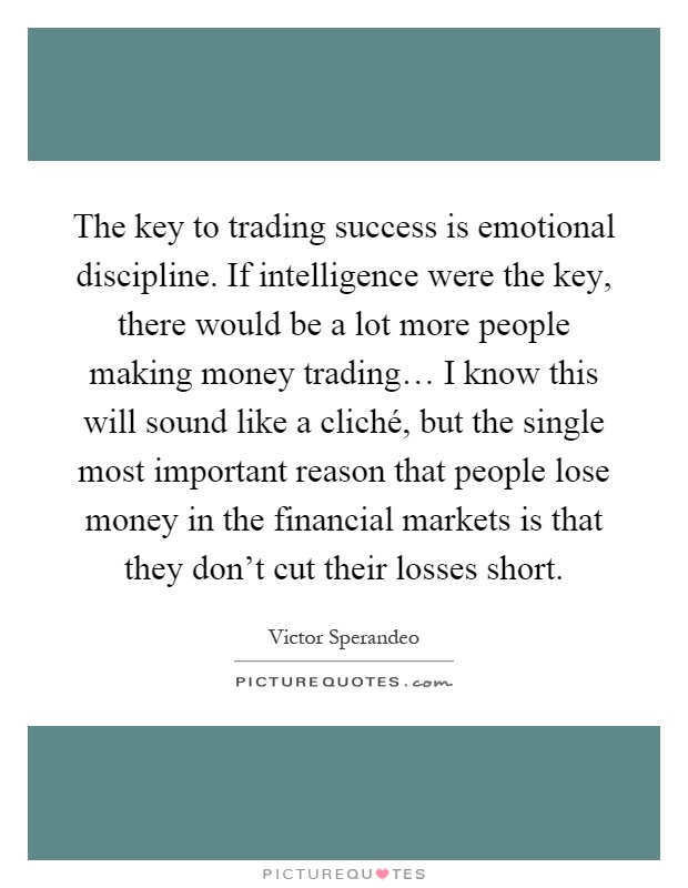 The key to trading success is emotional discipline. If intelligence were the key, there would be a lot more people making money trading… I know this will sound like a cliché, but the single most important reason that people lose money in the financial markets is that they don't cut their losses short Picture Quote #1