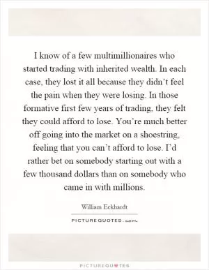 I know of a few multimillionaires who started trading with inherited wealth. In each case, they lost it all because they didn’t feel the pain when they were losing. In those formative first few years of trading, they felt they could afford to lose. You’re much better off going into the market on a shoestring, feeling that you can’t afford to lose. I’d rather bet on somebody starting out with a few thousand dollars than on somebody who came in with millions Picture Quote #1