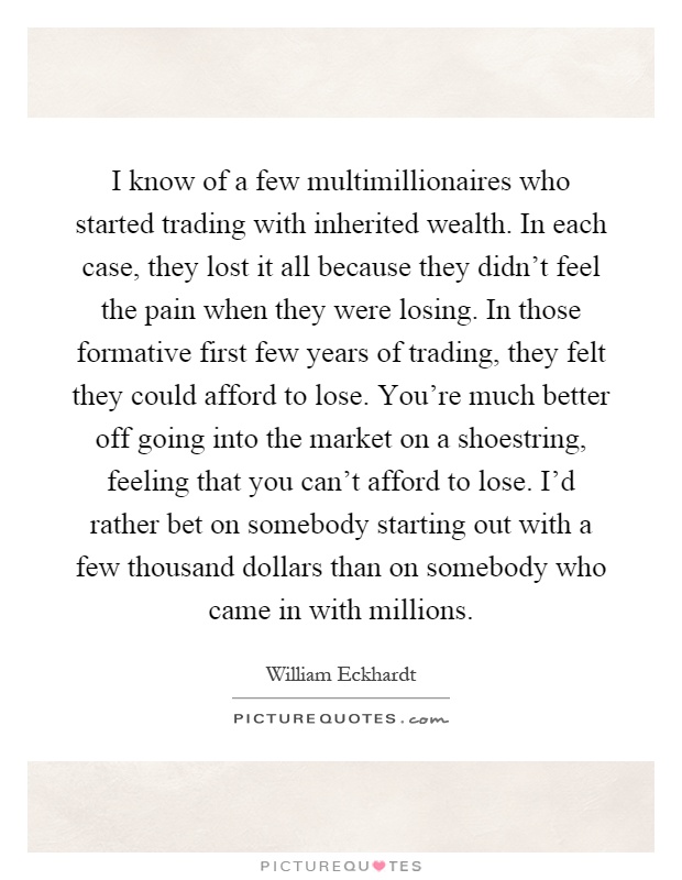 I know of a few multimillionaires who started trading with inherited wealth. In each case, they lost it all because they didn't feel the pain when they were losing. In those formative first few years of trading, they felt they could afford to lose. You're much better off going into the market on a shoestring, feeling that you can't afford to lose. I'd rather bet on somebody starting out with a few thousand dollars than on somebody who came in with millions Picture Quote #1