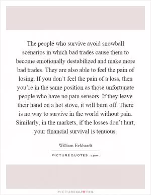 The people who survive avoid snowball scenarios in which bad trades cause them to become emotionally destabilized and make more bad trades. They are also able to feel the pain of losing. If you don’t feel the pain of a loss, then you’re in the same position as those unfortunate people who have no pain sensors. If they leave their hand on a hot stove, it will burn off. There is no way to survive in the world without pain. Similarly, in the markets, if the losses don’t hurt, your financial survival is tenuous Picture Quote #1