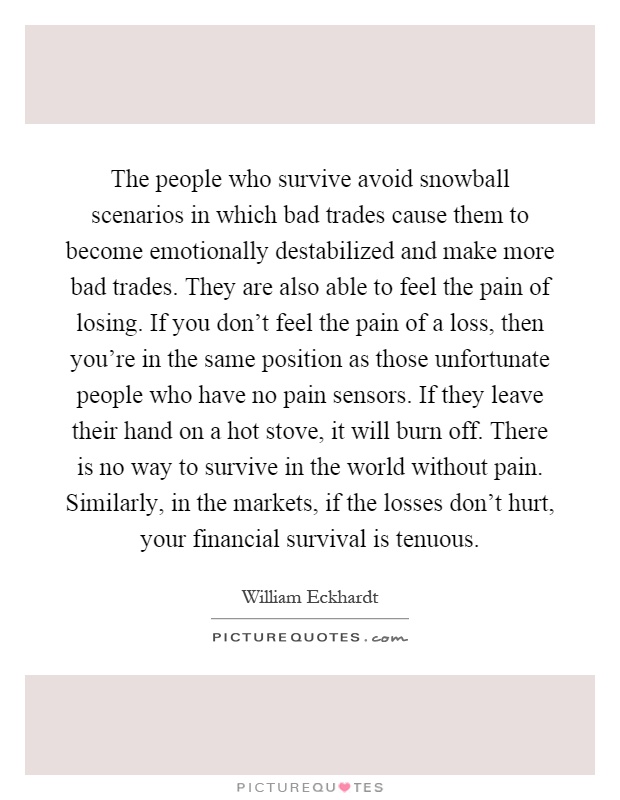 The people who survive avoid snowball scenarios in which bad trades cause them to become emotionally destabilized and make more bad trades. They are also able to feel the pain of losing. If you don't feel the pain of a loss, then you're in the same position as those unfortunate people who have no pain sensors. If they leave their hand on a hot stove, it will burn off. There is no way to survive in the world without pain. Similarly, in the markets, if the losses don't hurt, your financial survival is tenuous Picture Quote #1