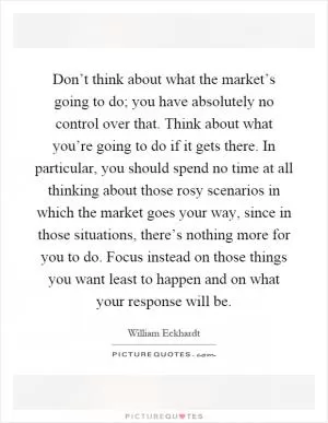 Don’t think about what the market’s going to do; you have absolutely no control over that. Think about what you’re going to do if it gets there. In particular, you should spend no time at all thinking about those rosy scenarios in which the market goes your way, since in those situations, there’s nothing more for you to do. Focus instead on those things you want least to happen and on what your response will be Picture Quote #1