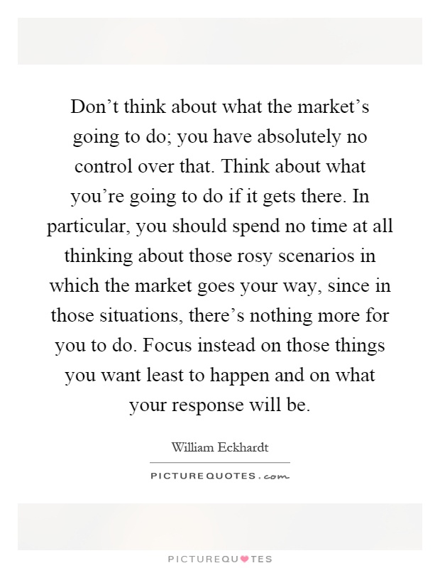 Don't think about what the market's going to do; you have absolutely no control over that. Think about what you're going to do if it gets there. In particular, you should spend no time at all thinking about those rosy scenarios in which the market goes your way, since in those situations, there's nothing more for you to do. Focus instead on those things you want least to happen and on what your response will be Picture Quote #1