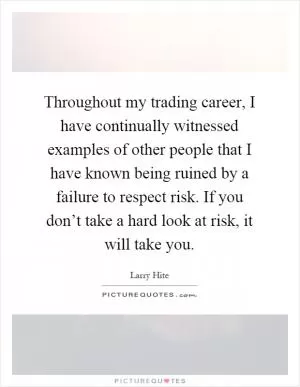 Throughout my trading career, I have continually witnessed examples of other people that I have known being ruined by a failure to respect risk. If you don’t take a hard look at risk, it will take you Picture Quote #1