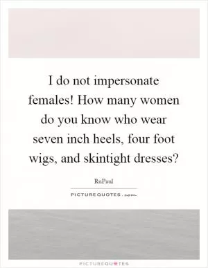 I do not impersonate females! How many women do you know who wear seven inch heels, four foot wigs, and skintight dresses? Picture Quote #1
