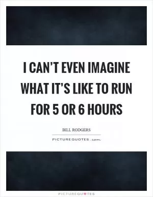 I can’t even imagine what it’s like to run for 5 or 6 hours Picture Quote #1
