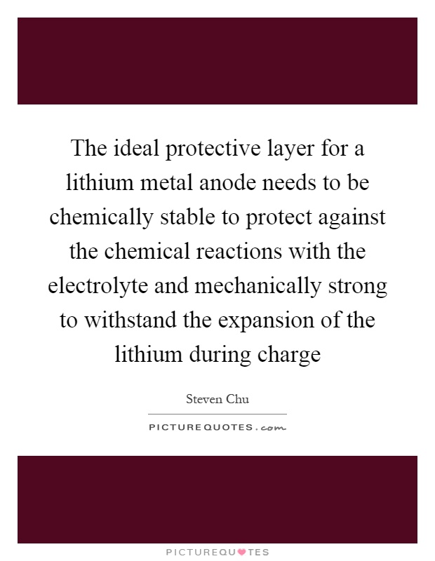 The ideal protective layer for a lithium metal anode needs to be chemically stable to protect against the chemical reactions with the electrolyte and mechanically strong to withstand the expansion of the lithium during charge Picture Quote #1