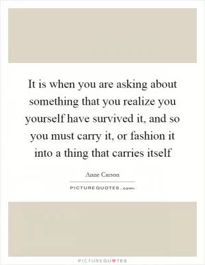 It is when you are asking about something that you realize you yourself have survived it, and so you must carry it, or fashion it into a thing that carries itself Picture Quote #1