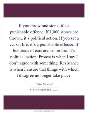 If you throw one stone, it’s a punishable offence. If 1,000 stones are thrown, it’s political action. If you set a car on fire, it’s a punishable offence. If hundreds of cars are set on fire, it’s political action. Protest is when I say I don’t agree with something. Resistance is when I ensure that things with which I disagree no longer take place Picture Quote #1