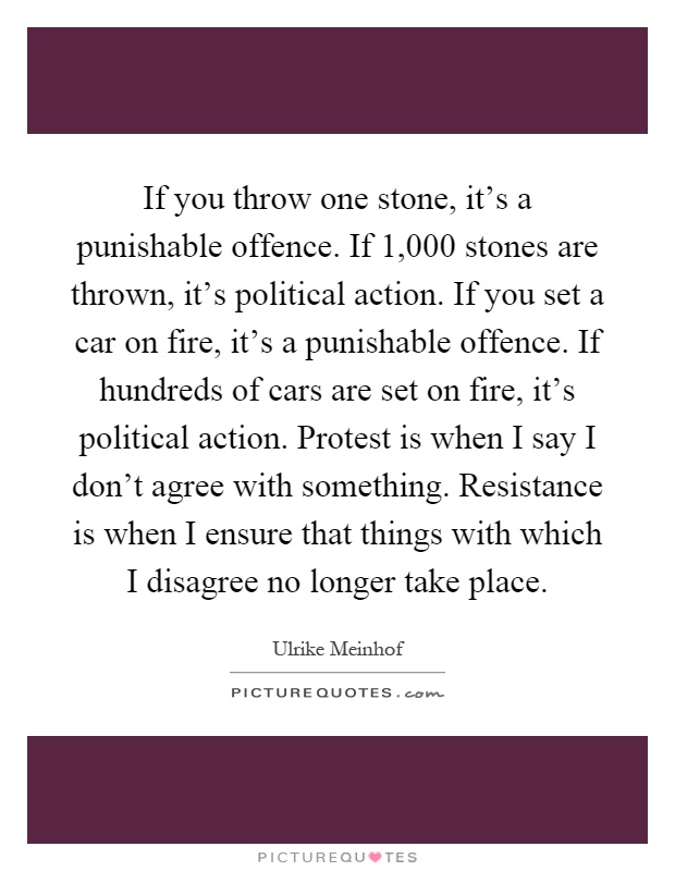 If you throw one stone, it's a punishable offence. If 1,000 stones are thrown, it's political action. If you set a car on fire, it's a punishable offence. If hundreds of cars are set on fire, it's political action. Protest is when I say I don't agree with something. Resistance is when I ensure that things with which I disagree no longer take place Picture Quote #1