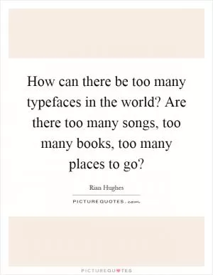 How can there be too many typefaces in the world? Are there too many songs, too many books, too many places to go? Picture Quote #1