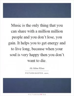 Music is the only thing that you can share with a million million people and you don’t lose, you gain. It helps you to get energy and to live long, because when your soul is very happy then you don’t want to die Picture Quote #1